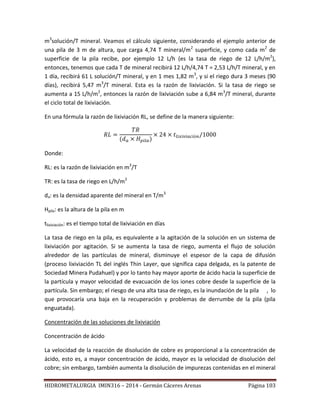 HIDROMETALURGIA IMIN316 – 2014 - Germán Cáceres Arenas Página 103
m3
solución/T mineral. Veamos el cálculo siguiente, considerando el ejemplo anterior de
una pila de 3 m de altura, que carga 4,74 T mineral/m2
superficie, y como cada m2
de
superficie de la pila recibe, por ejemplo 12 L/h (es la tasa de riego de 12 L/h/m2
),
entonces, tenemos que cada T de mineral recibirá 12 L/h/4,74 T = 2,53 L/h/T mineral, y en
1 día, recibirá 61 L solución/T mineral, y en 1 mes 1,82 m3
, y si el riego dura 3 meses (90
días), recibirá 5,47 m3
/T mineral. Esta es la razón de lixiviación. Si la tasa de riego se
aumenta a 15 L/h/m2
, entonces la razón de lixiviación sube a 6,84 m3
/T mineral, durante
el ciclo total de lixiviación.
En una fórmula la razón de lixiviación RL, se define de la manera siguiente:
Donde:
RL: es la razón de lixiviación en m3
/T
TR: es la tasa de riego en L/h/m2
da: es la densidad aparente del mineral en T/m3
Hpila: es la altura de la pila en m
tlixiviación: es el tiempo total de lixiviación en días
La tasa de riego en la pila, es equivalente a la agitación de la solución en un sistema de
lixiviación por agitación. Si se aumenta la tasa de riego, aumenta el flujo de solución
alrededor de las partículas de mineral, disminuye el espesor de la capa de difusión
(proceso lixiviación TL del inglés Thin Layer, que significa capa delgada, es la patente de
Sociedad Minera Pudahuel) y por lo tanto hay mayor aporte de ácido hacia la superficie de
la partícula y mayor velocidad de evacuación de los iones cobre desde la superficie de la
partícula. Sin embargo; el riesgo de una alta tasa de riego, es la inundación de la pila , lo
que provocaría una baja en la recuperación y problemas de derrumbe de la pila (pila
enguatada).
Concentración de las soluciones de lixiviación
Concentración de ácido
La velocidad de la reacción de disolución de cobre es proporcional a la concentración de
ácido, esto es, a mayor concentración de ácido, mayor es la velocidad de disolución del
cobre; sin embargo, también aumenta la disolución de impurezas contenidas en el mineral
 
