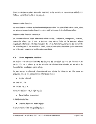 HIDROMETALURGIA IMIN316 – 2014 - Germán Cáceres Arenas Página 104
(hierro, manganeso, cloro, aluminio, magnesio, etc) y aumenta el consumo de ácido (y por
lo tanto aumenta el costo de operación).
Concentración de cobre
La velocidad de reacción es inversamente proporcional a la concentración de cobre, esto
es, a mayor concentración de cobre, menor es la velocidad de disolución de cobre.
Concentración de otros elementos
La concentración de otros elementos como sulfatos, carbonatos, manganeso, aluminio,
magnesio, cloro, etc; lo que se conoce como carga iónica de la solución, afecta
negativamente la velocidad de disolución del cobre. Felizmente, gran parte del contenido
de estas impurezas son eliminadas en los ripios de lixiviación, como precipitados estables
en el tiempo y no generan problemas ambientales.
6.7. Diseño de pilas de lixiviación
El diseño o el dimensionamiento de las pilas de lixiviación se hace en función de la
producción de la planta y de los criterios de diseño determinados en estudios de
laboratorio y pruebas en planta piloto.
En este curso, se diseñará (dimensionará) una planta de lixiviación en pilas para un
proyecto minero con los siguientes criterios de diseño:
 Ley del mineral:
Cu total = 1,25 %
Cu soluble = 1,15 %
Consumo de ácido = 6,45 kg H+
/kg Cu
 Capacidad de producción:
8.640 T cátodo/año
 Criterios de diseño metalúrgicos:
Granulometría = 100 % bajo 3/4 pulgada
 