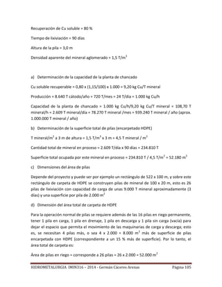 HIDROMETALURGIA IMIN316 – 2014 - Germán Cáceres Arenas Página 105
Recuperación de Cu soluble = 80 %
Tiempo de lixiviación = 90 días
Altura de la pila = 3,0 m
Densidad aparente del mineral aglomerado = 1,5 T/m3
a) Determinación de la capacidad de la planta de chancado
Cu soluble recuperable = 0,80 x (1,15/100) x 1.000 = 9,20 kg Cu/T mineral
Producción = 8.640 T cátodo/año = 720 T/mes = 24 T/día = 1.000 kg Cu/h
Capacidad de la planta de chancado = 1.000 kg Cu/h/9,20 kg Cu/T mineral = 108,70 T
mineral/h = 2.609 T mineral/día = 78.270 T mineral /mes = 939.240 T mineral / año (aprox.
1.000.000 T mineral / año)
b) Determinación de la superficie total de pilas (encarpetado HDPE)
T mineral/m2
a 3 m de altura = 1,5 T/m3
x 3 m = 4,5 T mineral / m2
Cantidad total de mineral en proceso = 2.609 T/día x 90 días = 234.810 T
Superficie total ocupada por este mineral en proceso = 234.810 T / 4,5 T/m2
= 52.180 m2
c) Dimensiones del área de pilas
Depende del proyecto y puede ser por ejemplo un rectángulo de 522 x 100 m, y sobre este
rectángulo de carpeta de HDPE se construyen pilas de mineral de 100 x 20 m, esto es 26
pilas de lixiviación con capacidad de carga de unas 9.000 T mineral aproximadamente (3
días) y una superficie por pila de 2.000 m2
d) Dimensión del área total de carpeta de HDPE
Para la operación normal de pilas se requiere además de las 16 pilas en riego permanente,
tener 1 pila en carga, 1 pila en drenaje, 1 pila en descarga y 1 pila sin carga (vacía) para
dejar el espacio que permita el movimiento de las maquinarias de carga y descarga; esto
es, se necesitan 4 pilas más, o sea 4 x 2.000 = 8.000 m2
más de superficie de pilas
encarpetada con HDPE (correspondiente a un 15 % más de superficie). Por lo tanto, el
área total de carpeta es:
Área de pilas en riego = corresponde a 26 pilas = 26 x 2.000 = 52.000 m2
 