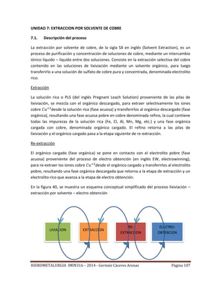 HIDROMETALURGIA IMIN316 – 2014 - Germán Cáceres Arenas Página 107
UNIDAD 7: EXTRACCION POR SOLVENTE DE COBRE
7.1. Descripción del proceso
La extracción por solvente de cobre, de la sigla SX en inglés (Solvent Extraction), es un
proceso de purificación y concentración de soluciones de cobre, mediante un intercambio
iónico líquido – líquido entre dos soluciones. Consiste en la extracción selectiva del cobre
contenido en las soluciones de lixiviación mediante un solvente orgánico, para luego
transferirlo a una solución de sulfato de cobre pura y concentrada, denominada electrolito
rico.
Extracción
La solución rica o PLS (del inglés Pregnant Leach Solution) proveniente de las pilas de
lixiviación, se mezcla con el orgánico descargado, para extraer selectivamente los iones
cobre desde la solución rica (fase acuosa) y transferirlos al orgánico descargado (fase
orgánica), resultando una fase acuosa pobre en cobre denominada refino, la cual contiene
todas las impurezas de la solución rica (Fe, Cl, Al, Mn, Mg, etc.) y una fase orgánica
cargada con cobre, denominada orgánico cargado. El refino retorna a las pilas de
lixiviación y el orgánico cargado pasa a la etapa siguiente de re-extracción.
Re-extracción
El orgánico cargado (fase orgánica) se pone en contacto con el electrolito pobre (fase
acuosa) proveniente del proceso de electro obtención (en inglés EW, electrowinning),
para re-extraer los iones cobre desde el orgánico cargado y transferirlos al electrolito
pobre, resultando una fase orgánica descargada que retorna a la etapa de extracción y un
electrolito rico que avanza a la etapa de electro obtención.
En la figura 40, se muestra un esquema conceptual simplificado del proceso lixiviación –
extracción por solvente – electro obtención
LIVIACION EXTRACCION
RE-
EXTRACCION
ELECTRO-
OBTEBCION
 