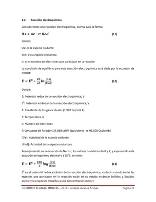HIDROMETALURGIA IMIN316 – 2014 - Germán Cáceres Arenas Página 11
1.2. Reacción electroquímica
Consideremos una reacción electroquímica, escrita bajo la forma:
(11)
Donde:
Ox: es la especie oxidante
Red: es la especie reductora
n: es el número de electrones que participan en la reacción
La condición de equilibrio para esta reacción electroquímica está dada por la ecuación de
Nernst:
| |
| |
(12)
Donde:
E: Potencial redox de la reacción electroquímica, V
E0
: Potencial estándar de la reacción electroquímica, V
R: Constante de los gases ideales (1,987 cal/mol K)
T: Temperatura, K
n: Número de electrones
F: Constante de Faraday (23.060 cal/V Equivalente o 96.500 Coulomb)
| |: Actividad de la especie oxidante
| |: Actividad de la especie reductora
Reemplazando en la ecuación de Nernst, los valores numéricos de R y F; y expresando esta
ecuación en logaritmo decimal y a 25°C, se tiene:
| |
| |
(13)
E0
es el potencial redox estándar de la reacción electroquímica; es decir, cuando todas las
especies que participan en la reacción están en su estado estándar (sólidos y líquidos
puros; y las especies disueltas a una concentración molar).
 