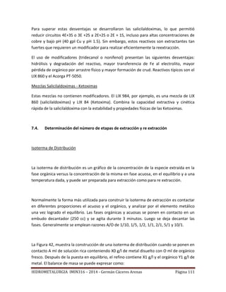 HIDROMETALURGIA IMIN316 – 2014 - Germán Cáceres Arenas Página 111
Para superar estas desventajas se desarrollaron las salicilaldoximas, lo que permitió
reducir circuitos 4E+3S o 3E +2S a 2E+2S o 2E + 1S, incluso para altas concentraciones de
cobre y bajo pH (40 gpl Cu y pH 1.5). Sin embargo, estos reactivos son extractantes tan
fuertes que requieren un modificador para realizar eficientemente la reextracción.
El uso de modificadores (tridecanol o nonifenol) presentan las siguientes desventajas:
hidrólisis y degradación del reactivo, mayor transferencia de Fe al electrolito, mayor
pérdida de orgánico por arrastre físico y mayor formación de crud. Reactivos típicos son el
LIX 860 y el Acorga PT-5050.
Mezclas Salicilaldoximas - Ketoximas
Estas mezclas no contienen modificadores. El LIX 984, por ejemplo, es una mezcla de LIX
860 (salicilaldoximas) y LIX 84 (Ketoxima). Combina la capacidad extractiva y cinética
rápida de la salicilaldoxima con la estabilidad y propiedades físicas de las Ketoximas.
7.4. Determinación del número de etapas de extracción y re extracción
Isoterma de Distribución
La isoterma de distribución es un gráfico de la concentración de la especie extraída en la
fase orgánica versus la concentración de la misma en fase acuosa, en el equilibrio y a una
temperatura dada, y puede ser preparada para extracción como para re extracción.
Normalmente la forma más utilizada para construir la isoterma de extracción es contactar
en diferentes proporciones el acuoso y el orgánico, y analizar por el elemento metálico
una vez logrado el equilibrio. Las fases orgánicas y acuosas se ponen en contacto en un
embudo decantador (250 cc) y se agita durante 3 minutos. Luego se deja decantar las
fases. Generalmente se emplean razones A/O de 1/10, 1/5, 1/2, 1/1, 2/1, 5/1 y 10/1.
La Figura 42, muestra la construcción de una isoterma de distribución cuando se ponen en
contacto A ml de solución rica conteniendo X0 g/l de metal disuelto con O ml de orgánico
fresco. Después de la puesta en equilibrio, el refino contiene X1 g/l y el orgánico Y1 g/l de
metal. El balance de masa se puede expresar como:
 