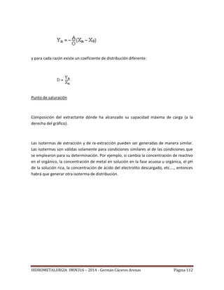 HIDROMETALURGIA IMIN316 – 2014 - Germán Cáceres Arenas Página 112
y para cada razón existe un coeficiente de distribución diferente:
Punto de saturación
Composición del extractante dónde ha alcanzado su capacidad máxima de carga (a la
derecha del gráfico).
Las isotermas de extracción y de re-extracción pueden ser generadas de manera similar.
Las isotermas son válidas solamente para condiciones similares al de las condiciones que
se emplearon para su determinación. Por ejemplo, si cambia la concentración de reactivo
en el orgánico, la concentración de metal en solución en la fase acuosa u orgánica, el pH
de la solución rica, la concentración de ácido del electrolito descargado, etc...., entonces
habrá que generar otra isoterma de distribución.
 