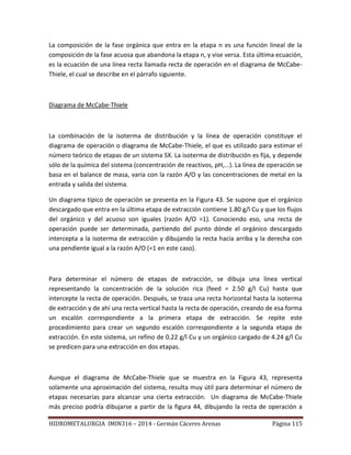 HIDROMETALURGIA IMIN316 – 2014 - Germán Cáceres Arenas Página 115
La composición de la fase orgánica que entra en la etapa n es una función lineal de la
composición de la fase acuosa que abandona la etapa n, y vise versa. Esta última ecuación,
es la ecuación de una línea recta llamada recta de operación en el diagrama de McCabe-
Thiele, el cual se describe en el párrafo siguiente.
Diagrama de McCabe-Thiele
La combinación de la isoterma de distribución y la línea de operación constituye el
diagrama de operación o diagrama de McCabe-Thiele, el que es utilizado para estimar el
número teórico de etapas de un sistema SX. La isoterma de distribución es fija, y depende
sólo de la química del sistema (concentración de reactivos, pH,...). La línea de operación se
basa en el balance de masa, varia con la razón A/O y las concentraciones de metal en la
entrada y salida del sistema.
Un diagrama típico de operación se presenta en la Figura 43. Se supone que el orgánico
descargado que entra en la última etapa de extracción contiene 1.80 g/l Cu y que los flujos
del orgánico y del acuoso son iguales (razón A/O =1). Conociendo eso, una recta de
operación puede ser determinada, partiendo del punto dónde el orgánico descargado
intercepta a la isoterma de extracción y dibujando la recta hacia arriba y la derecha con
una pendiente igual a la razón A/O (=1 en este caso).
Para determinar el número de etapas de extracción, se dibuja una línea vertical
representando la concentración de la solución rica (feed = 2.50 g/l Cu) hasta que
intercepte la recta de operación. Después, se traza una recta horizontal hasta la isoterma
de extracción y de ahí una recta vertical hasta la recta de operación, creando de esa forma
un escalón correspondiente a la primera etapa de extracción. Se repite este
procedimiento para crear un segundo escalón correspondiente a la segunda etapa de
extracción. En este sistema, un refino de 0.22 g/l Cu y un orgánico cargado de 4.24 g/l Cu
se predicen para una extracción en dos etapas.
Aunque el diagrama de McCabe-Thiele que se muestra en la Figura 43, representa
solamente una aproximación del sistema, resulta muy útil para determinar el número de
etapas necesarias para alcanzar una cierta extracción. Un diagrama de McCabe-Thiele
más preciso podría dibujarse a partir de la figura 44, dibujando la recta de operación a
 