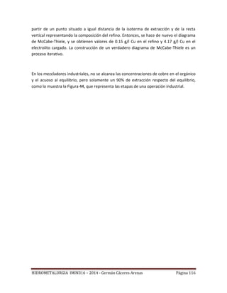 HIDROMETALURGIA IMIN316 – 2014 - Germán Cáceres Arenas Página 116
partir de un punto situado a igual distancia de la isoterma de extracción y de la recta
vertical representando la composición del refino. Entonces, se hace de nuevo el diagrama
de McCabe-Thiele, y se obtienen valores de 0.15 g/l Cu en el refino y 4.17 g/l Cu en el
electrolito cargado. La construcción de un verdadero diagrama de McCabe-Thiele es un
proceso iterativo.
En los mezcladores industriales, no se alcanza las concentraciones de cobre en el orgánico
y el acuoso al equilibrio, pero solamente un 90% de extracción respecto del equilibrio,
como lo muestra la Figura 44, que representa las etapas de una operación industrial.
 