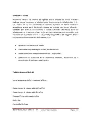 HIDROMETALURGIA IMIN316 – 2014 - Germán Cáceres Arenas Página 123
Remoción de acuoso
De manera similar a los arrastres de orgánico, existen arrastres de acuoso en la fase
orgánica, los que constituyen la principal fuente de contaminación del electrolito. El Cl y
Mn, además de Fe, son actualmente las mayores impurezas. El método normal de
remoción de acuoso es el diseño del estanque de orgánico con tiempo suficiente y
facilidades para eliminar periódicamente el acuoso acumulado. Este método puede ser
suficiente para el Fe, pero no así para el Cl y Mn, cuyas concentraciones permisibles en el
electrolito son muy inferior a las de Fe (30 ppm Cl y 100 ppm Mn vs 1.5-2.0 gpl Fe). En este
caso se pueden implementar los siguientes métodos:
 Uso de una o más etapas de lavado.
 Diseño del estanque de orgánico como post-decantador.
 Uso de coalescedor del tipo desarrollado por Chuquicamata.
 Combinación de cualquiera de las alternativas anteriores, dependiendo de la
concentración de las impurezas presentes.
Variables de control de la SX
Las variables de control principales de la SX son:
Concentración de cobre y ácido (pH) del PLS
Concentración de cobre y ácido del refino
Flujos del PLS, orgánico y electrolito
Razón O/A
Continuidad de fases
 
