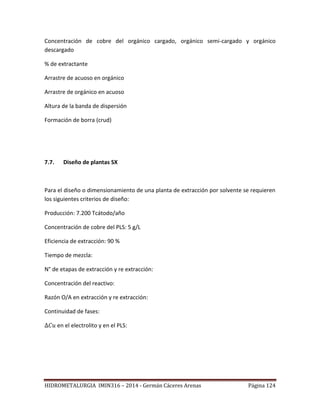 HIDROMETALURGIA IMIN316 – 2014 - Germán Cáceres Arenas Página 124
Concentración de cobre del orgánico cargado, orgánico semi-cargado y orgánico
descargado
% de extractante
Arrastre de acuoso en orgánico
Arrastre de orgánico en acuoso
Altura de la banda de dispersión
Formación de borra (crud)
7.7. Diseño de plantas SX
Para el diseño o dimensionamiento de una planta de extracción por solvente se requieren
los siguientes criterios de diseño:
Producción: 7.200 Tcátodo/año
Concentración de cobre del PLS: 5 g/L
Eficiencia de extracción: 90 %
Tiempo de mezcla:
N° de etapas de extracción y re extracción:
Concentración del reactivo:
Razón O/A en extracción y re extracción:
Continuidad de fases:
en el electrolito y en el PLS:
 