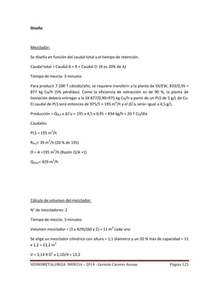 HIDROMETALURGIA IMIN316 – 2014 - Germán Cáceres Arenas Página 125
Diseño
Mezclador:
Se diseña en función del caudal total y el tiempo de retención.
Caudal total = Caudal A + R + Caudal O (R es 20% de A)
Tiempo de mezcla: 3 minutos
Para producir 7.200 T cátodo/año, se requiere transferir a la planta de SX/EW, 833/0,95 =
877 kg Cu/h (5% pérdidas). Como la eficiencia de extracción es de 90 %, la planta de
lixiviación deberá entregar a la SX 877/0,90=975 kg Cu/h a partir de un PLS de 5 g/L de Cu.
El caudal de PLS será entonces de 975/5 = 195 m3
/h y el será= igual a 4,5 g/L.
Producción = QPLS x = 195 x 4,5 x 0,95 = 834 kg/h = 20 T Cu/día
Caudales:
PLS = 195 m3
/h
RPLS= 39 m3
/h (20 % de 195)
O = A =195 m3
/h (Razón O/A =1)
Qtotal= 429 m3
/h
Cálculo de volumen del mezclador:
N° de mezcladores: 2
Tiempo de mezcla: 3 minutos
Volumen mezclador = (3 x 429)/(60 x 2) = 11 m3
cada uno
Se elige un mezclador cilíndrico con altura = 1,1 diámetro y un 20 % más de capacidad = 11
x 1,2 = 13,2 m3
V = 3,14 X D2
x 1,1D/4 = 13,2
 