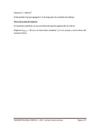 HIDROMETALURGIA IMIN316 – 2014 - Germán Cáceres Arenas Página 127
Volumen V = 138,9 m3
Al decantador hay que agregarle 1 m de largo para las canaletas de rebalses.
Altura de la capa de orgánico:
En la práctica industrial, se usa una altura de capa de orgánico de 15 a 30 cm
Elegimos Horgánico = 30 cm y el resto hasta completar 1,1 m es acuoso, o sea la altura del
acuoso es 0,8 m.
 