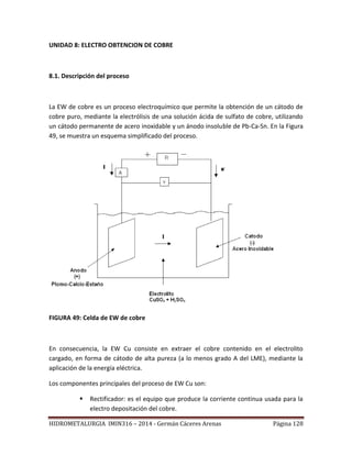 HIDROMETALURGIA IMIN316 – 2014 - Germán Cáceres Arenas Página 128
UNIDAD 8: ELECTRO OBTENCION DE COBRE
8.1. Descripción del proceso
La EW de cobre es un proceso electroquímico que permite la obtención de un cátodo de
cobre puro, mediante la electrólisis de una solución ácida de sulfato de cobre, utilizando
un cátodo permanente de acero inoxidable y un ánodo insoluble de Pb-Ca-Sn. En la Figura
49, se muestra un esquema simplificado del proceso.
FIGURA 49: Celda de EW de cobre
En consecuencia, la EW Cu consiste en extraer el cobre contenido en el electrolito
cargado, en forma de cátodo de alta pureza (a lo menos grado A del LME), mediante la
aplicación de la energía eléctrica.
Los componentes principales del proceso de EW Cu son:
 Rectificador: es el equipo que produce la corriente continua usada para la
electro depositación del cobre.
 
