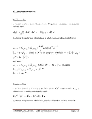 HIDROMETALURGIA IMIN316 – 2014 - Germán Cáceres Arenas Página 130
8.2. Conceptos fundamentales
Reacción anódica:
La reacción anódica es la reacción de oxidación del agua y se produce sobre el ánodo, polo
positivo, según:
2 2
0
2 2 H /
1
2 2 , E 1,23 V
2
O OH O O H e 
   
El potencial de equilibrio de este electrodo se calcula mediante la Ecuación de Nernst:
2 2 2 2
2 2
2 2 2 2
2 2
21/20
/ / 2
2 2 2
0
/ /
anodo H /
0,06
2
, como el O es un gas puro, entonces f=1 y O 1
,
entonces:
0,06 , Si pH=0 , entonces:
E =E
anodo H O O H O O
O O
anodo H O O H O O
O O
E E E Log O H
O f p p
pH Log H
E E E pH
E


  
   

   
 2 2
0
/
anodo
1,23 V
E 1,23 V
H O O 

Reacción catódica:
La reacción catódica es la reducción del catión cúprico
2
Cu 
a cobre metálico Cu, y se
produce sobre el cátodo, polo negativo, según:
2 0
2 , E 0,34 VCu e Cu 
  
El potencial de equilibrio de esta reacción, se calcula mediante la ecuación de Nernst:
 
