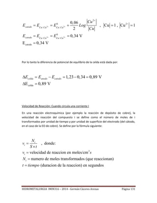 HIDROMETALURGIA IMIN316 – 2014 - Germán Cáceres Arenas Página 131
2 2
2 2
2
0 2+
/ /
0
/ /
catodo
0,06
, Cu 1 , Cu 1
2
0,34 V
E 0,34 V
catodo Cu Cu Cu Cu
catodo Cu Cu Cu Cu
Cu
E E E Log
Cu
E E E
 
 

    
  

Por lo tanto la diferencia de potencial de equilibrio de la celda está dada por:
celda
1,23 0,34 0,89 V
E 0,89 V
celda anodo catodoE E E     
 
Velocidad de Reacción: Cuando circula una corriente I
En una reacción electroquímica (por ejemplo la reacción de depósito de cobre), la
velocidad de reacción del compuesto i se define como el número de moles de i
transformados por unidad de tiempo y por unidad de superficie del electrodo (del cátodo,
en el caso de la EO de cobre). Se define por la fórmula siguiente:
2
, donde:
velocidad de reaccion en moles/cm
numero de moles transformados (que reaccionan)
(duracion de la reaccion) en segundos
i
i
i
i
N
v
S t
v s
N
t tiempo





 