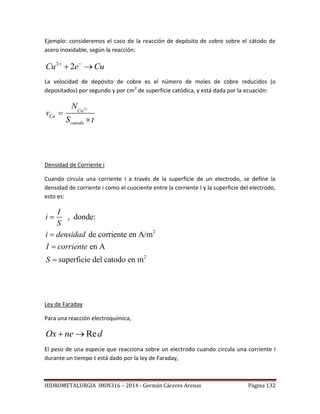 HIDROMETALURGIA IMIN316 – 2014 - Germán Cáceres Arenas Página 132
Ejemplo: consideremos el caso de la reacción de depósito de cobre sobre el cátodo de
acero inoxidable, según la reacción:
2
2Cu e Cu 
 
La velocidad de depósito de cobre es el número de moles de cobre reducidos (o
depositados) por segundo y por cm2
de superficie catódica, y está dada por la ecuación:
2
Cu
Cu
catodo
N
v
S t



Densidad de Corriente i
Cuando circula una corriente I a través de la superficie de un electrodo, se define la
densidad de corriente i como el cuociente entre la corriente I y la superficie del electrodo,
esto es:
2
2
, donde:
de corriente en A/m
en A
superficie del catodo en m
I
i
S
i densidad
I corriente
S




Ley de Faraday
Para una reacción electroquímica,
dneOx Re
El peso de una especie que reacciona sobre un electrodo cuando circula una corriente I
durante un tiempo t está dado por la ley de Faraday,
 