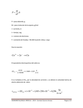 HIDROMETALURGIA IMIN316 – 2014 - Germán Cáceres Arenas Página 133
It
nF
M
P 
P = peso obtenido, g
M = peso molecular de la especie, g/mol
I = corriente, A
t = tiempo, seg.
n = número de electrones
F = constante de Faraday = 96.500 Coulomb (Amp. x seg.)
Para la reacción:
CueCu  
22
El equivalente electroquímico del cobre es:
hA
g
EECu



 185,136001
965002
54,63
Si se multiplica el EECu por la densidad de corriente i, se obtiene la velocidad teórica de
electro obtención de cobre:
2
33
296,010250185,110
mh
kg
iEEv Cuteórica

 
 