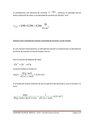 HIDROMETALURGIA IMIN316 – 2014 - Germán Cáceres Arenas Página 134
Si consideramos una eficiencia de corriente %90I , entonces la velocidad real de
electro obtención de cobre a una densidad de corriente de 250 A/m2
será:
2
266,0296,090,0
mh
kg
vreal


Relación entre velocidad de reacción y densidad de corriente: Ley de Faraday
En una reacción electroquímica, la velocidad de reacción es proporcional a la densidad de
corriente, de acuerdo a la ley de Faraday. Esto es:
Para la reacción de depósito de cobre
2
2Cu e Cu 
 
La ley de Faraday se escribe así:
( / )
( ) ( ) ( )
( / )
M g mol
m g I A t s
nF A s mol
  

Si se divide por el peso molecular M, por la superficie del electrodo S, y por el tiempo t, se
tiene:
2
2
( ) 1
( / )
( / ) ( ) ( ) ( / )
m g
i A cm
M g mol S cm t s nF A s mol
 
  
 