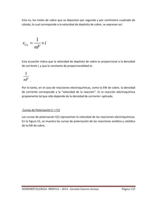 HIDROMETALURGIA IMIN316 – 2014 - Germán Cáceres Arenas Página 135
Esto es, los moles de cobre que se depositan por segundo y por centímetro cuadrado de
cátodo, lo cual corresponde a la velocidad de depósito de cobre, se expresan así:
1
Cuv i
nF
 
Esta ecuación indica que la velocidad de depósito de cobre es proporcional a la densidad
de corriente i, y que la constante de proporcionalidad es
1
nF .
Por lo tanto, en el caso de reacciones electroquímicas, como la EW de cobre, la densidad
de corriente corresponde a la “velocidad de la reacción”. Es la reacción electroquímica
propiamente tal que sólo depende de la densidad de corriente i aplicada.
Curvas de Polarización E = f (i)
Las curvas de polarización E(i) representan la velocidad de las reacciones electroquímicas.
En la Figura 51, se muestra las curvas de polarización de las reacciones anódica y catódica
de la EW de cobre.
 