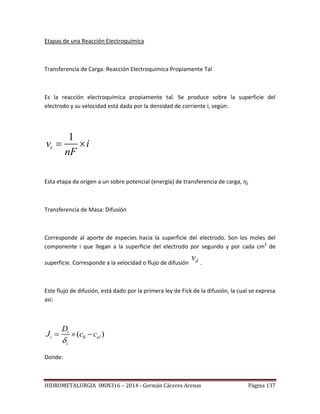 HIDROMETALURGIA IMIN316 – 2014 - Germán Cáceres Arenas Página 137
Etapas de una Reacción Electroquímica
Transferencia de Carga: Reacción Electroquímica Propiamente Tal
Es la reacción electroquímica propiamente tal. Se produce sobre la superficie del
electrodo y su velocidad está dada por la densidad de corriente i, según:
1
tv i
nF
 
Esta etapa da origen a un sobre potencial (energía) de transferencia de carga,
Transferencia de Masa: Difusión
Corresponde al aporte de especies hacia la superficie del electrodo. Son los moles del
componente i que llegan a la superficie del electrodo por segundo y por cada cm2
de
superficie. Corresponde a la velocidad o flujo de difusión dv
.
Este flujo de difusión, está dado por la primera ley de Fick de la difusión, la cual se expresa
así:
0( )i
i el
i
D
J c c

  
Donde:
 