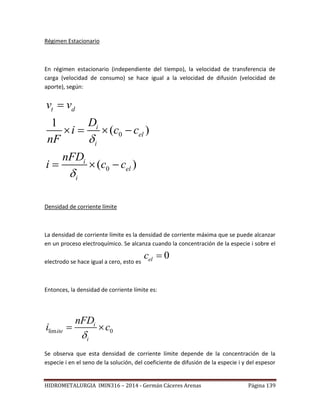 HIDROMETALURGIA IMIN316 – 2014 - Germán Cáceres Arenas Página 139
Régimen Estacionario
En régimen estacionario (independiente del tiempo), la velocidad de transferencia de
carga (velocidad de consumo) se hace igual a la velocidad de difusión (velocidad de
aporte), según:
0
0
1
( )
( )
t d
i
el
i
i
el
i
v v
D
i c c
nF
nFD
i c c



   
  
Densidad de corriente límite
La densidad de corriente límite es la densidad de corriente máxima que se puede alcanzar
en un proceso electroquímico. Se alcanza cuando la concentración de la especie i sobre el
electrodo se hace igual a cero, esto es
0elc 
Entonces, la densidad de corriente límite es:
lim 0
i
ite
i
nFD
i c

 
Se observa que esta densidad de corriente límite depende de la concentración de la
especie i en el seno de la solución, del coeficiente de difusión de la especie i y del espesor
 