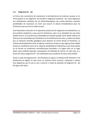 HIDROMETALURGIA IMIN316 – 2014 - Germán Cáceres Arenas Página 14
1.3. Diagramas Eh - pH
La forma más conveniente de representar la termodinámica de sistemas acuosos es en
forma gráfica en los diagramas de Pourbaix o diagramas potencial - pH. Estos diagramas
son ampliamente utilizados por los hidrometalurgistas, por cuanto permiten visualizar
posibilidades de reacciones sin tener que recurrir al cálculo termodinámico para los
fenómenos que ocurren en medio acuoso.
Una importante restricción en la aplicación práctica de los diagramas termodinámicos, es
que predicen tendencias a que ocurran fenómenos, pero no la velocidad con que éstos
puedan ocurrir. En la práctica las velocidades de reacción pueden variar desde valores tan
altos que son controlados por limitaciones en la transferencia de masa, a valores tan bajos
que se requieren períodos geológicos para observar en forma directa el fenómeno. La
cinética extremadamente lenta en algunas reacciones conduce a que algunas fases sólidas
existan en condiciones fuera de su rango de estabilidad termodinámica o que fases sólidas
no se formen en condiciones termodinámicas favorables y lo hagan otras en su lugar
(fases meta estables) (ejemplo: precipitación de hidróxido de hierro). En este caso, es a
veces útil utilizar diagramas Eh - pH modificados que consideren las fases meta estable.
Existe un atlas de diagramas Eh - pH (Pourbaix) en papel y el software HSC Chemistry 7 de
Outukumpu en digital. En este curso, se mostrará cómo construir, interpretar y utilizar
esos diagramas; por lo cual se van a construir a modo de ejemplos los diagrama Eh - pH
del agua y del cobre.
 