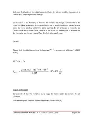 HIDROMETALURGIA IMIN316 – 2014 - Germán Cáceres Arenas Página 140
de la capa de difusión de Nernst de la especie i. Estas dos últimas variables dependen de la
temperatura y de la agitación o del flujo.
En el caso de la EO de cobre, la densidad de corriente de trabajo normalmente es del
orden de 1/3 de la densidad de corriente límite, con el objeto de obtener un depósito de
cobre de buena calidad, tanto física como química. De ahí entonces la necesidad de
controlar que la concentración de cobre en el electrolito sea elevada, que la temperatura
del electrolito sea elevada y que el flujo del electrolito sea elevado.
Ejemplo
Cálculo de la densidad de corriente límite para el
2
Cu a una concentración de 45 g/l (0,7
mol/l),
CueCu 
22
2
5 3
4
2lim.
2 96.500 1 10 0,7 10
10 901
0,015Cu
A
i
m

 
    
  
Electro cristalización
Corresponde al depósito metálico; es la etapa de incorporación del metal a la red
cristalina.
Esta etapa requiere un sobre potencial de electro cristalización,
 