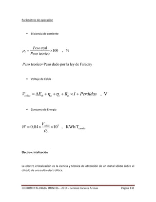 HIDROMETALURGIA IMIN316 – 2014 - Germán Cáceres Arenas Página 141
Parámetros de operación
 Eficiencia de corriente
real
100 , %
teorico
teorico=Peso dado por la ley de Faraday
I
Peso
Peso
Peso
  
 Voltaje de Celda
, Vcelda th a c elV E R I Perdidas       
 Consumo de Energía
5
catodo0,84 10 , KWh/Tcelda
I
V
W

  
Electro cristalización
La electro cristalización es la ciencia y técnica de obtención de un metal sólido sobre el
cátodo de una celda electrolítica.
 