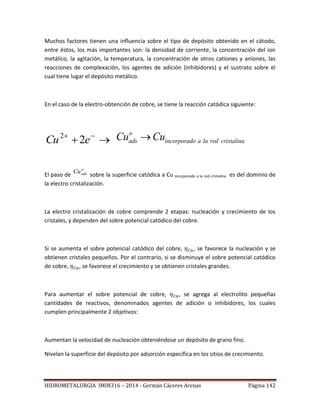 HIDROMETALURGIA IMIN316 – 2014 - Germán Cáceres Arenas Página 142
Muchos factores tienen una influencia sobre el tipo de depósito obtenido en el cátodo,
entre éstos, los más importantes son: la densidad de corriente, la concentración del ion
metálico, la agitación, la temperatura, la concentración de otros cationes y aniones, las
reacciones de complexación, los agentes de adición (inhibidores) y el sustrato sobre el
cual tiene lugar el depósito metálico.
En el caso de la electro-obtención de cobre, se tiene la reacción catódica siguiente:
 
eCu 22 o
ads incorporado a la red cristalinaCu Cu
El paso de
o
adsCu
sobre la superficie catódica a Cu incorporado a la red cristalina es del dominio de
la electro cristalización.
La electro cristalización de cobre comprende 2 etapas: nucleación y crecimiento de los
cristales, y dependen del sobre potencial catódico del cobre.
Si se aumenta el sobre potencial catódico del cobre, , se favorece la nucleación y se
obtienen cristales pequeños. Por el contrario, si se disminuye el sobre potencial catódico
de cobre, , se favorece el crecimiento y se obtienen cristales grandes.
Para aumentar el sobre potencial de cobre, , se agrega al electrolito pequeñas
cantidades de reactivos, denominados agentes de adición o inhibidores, los cuales
cumplen principalmente 2 objetivos:
Aumentan la velocidad de nucleación obteniéndose un depósito de grano fino.
Nivelan la superficie del depósito por adsorción específica en los sitios de crecimiento.
 