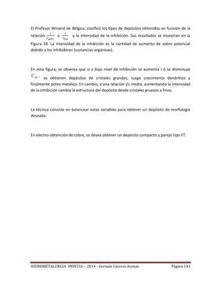 HIDROMETALURGIA IMIN316 – 2014 - Germán Cáceres Arenas Página 143
El Profesor Winand de Bélgica, clasificó los tipos de depósitos obtenidos en función de la
relación o y la intensidad de la inhibición. Sus resultados se muestran en la
Figura 18. La intensidad de la inhibición es la cantidad de aumento de sobre potencial
debido a los inhibidores (sustancias orgánicas).
En esta figura, se observa que si a bajo nivel de inhibición se aumenta i ó se disminuye
n
M
C
se obtienen depósitos de cristales grandes, luego crecimiento dendrítico y
finalmente polvo metálico. En cambio, a una relación i/c media, aumentando la intensidad
de la inhibición cambia la estructura del depósito desde cristales gruesos a finos.
La técnica consiste en balancear estas variables para obtener un depósito de morfología
deseada.
En electro-obtención de cobre, se desea obtener un depósito compacto y parejo tipo FT.
 