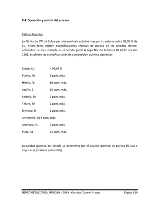 HIDROMETALURGIA IMIN316 – 2014 - Germán Cáceres Arenas Página 146
8.4. Operación y control del proceso
Calidad Química
La Planta de EW de Cobre permite producir cátodos muy puros, esto es sobre 99,99 % de
Cu. Ahora bien, existen especificaciones técnicas de pureza de los cátodos electro-
obtenidos. La más utilizada es el cátodo grado A cuya Norma Británica BS 6017 del año
1981, establece las especificaciones de composición química siguientes:
Cobre, Cu > 99,96 %
Plomo, Pb 5 ppm, máx.
Hierro, Fe 10 ppm, máx.
Azufre, S 15 ppm, máx.
Selenio, Se 2 ppm, máx.
Teluro, Te 2 ppm, máx.
Bismuto, Bi 2 ppm, máx.
Antimonio, Sb 4 ppm, máx.
Arsénico, As 5 ppm, máx.
Plata, Ag 25 ppm, máx.
La calidad química del cátodo se determina por el análisis químico de pureza (% Cu) e
impurezas (máximo permisible).
 