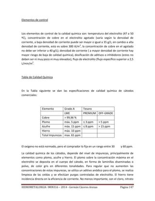 HIDROMETALURGIA IMIN316 – 2014 - Germán Cáceres Arenas Página 147
Elementos de control
Los elementos de control de la calidad química son: temperatura del electrolito (47 a 50
ºC), concentración de cobre en el electrolito agotado (varía según la densidad de
corriente, a baja densidad de corriente puede ser mayor o igual a 35 g/L; en cambio a alta
densidad de corriente, esto es sobre 300 A/m2
, la concentración de cobre en el agotado
no debe ser inferior a 40 g/L); densidad de corriente ( a mayor densidad de corriente hay
mayor riesgo de baja de calidad química), dosificación de aditivos o inhibidores (estos no
deben ser ni muy poco ni muy elevados), flujo de electrolito (flujo específico superior a 2,5
L/min/m2
.
Tabla de Calidad Química
En la Tabla siguiente se dan las especificaciones de calidad química de cátodos
comerciales:
Elemento Grado A Tesoro
LME PREMIUM OFF-GRADE
Cobre > 99,96 %
Plomo máx. 5 ppm ≤ 3 ppm > 5 ppm
Azufre máx. 15 ppm ≤ 8 ppm > 15 ppm
Hierro máx. 10 ppm
Total Impurezas max. 65 ppm
El oxígeno no está normado, pero el comprador lo fija en un rango entre 30 y 60 ppm.
La calidad química de los cátodos, depende del nivel de impurezas, principalmente de
elementos como plomo, azufre y hierro. El plomo sobre la concentración máxima en el
electrolito se deposita en el cuerpo del cátodo, en forma de laminillas diseminadas o
polvo, de color gris en diferentes tonalidades. Para regular que no aumenten las
concentraciones de estas impurezas, se utiliza un aditivo anódico para el plomo, se realiza
limpieza de las celdas y se efectúan purgas controladas de electrolito. El hierro tiene
incidencia directa en la eficiencia de corriente. No menos importante, son el cloro, nitrato
 