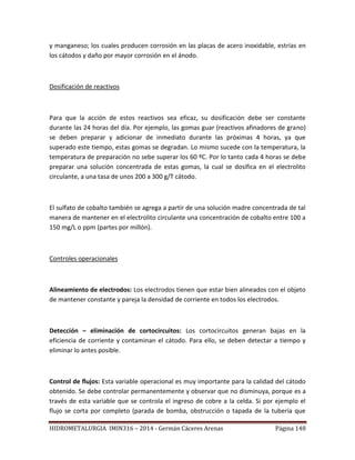 HIDROMETALURGIA IMIN316 – 2014 - Germán Cáceres Arenas Página 148
y manganeso; los cuales producen corrosión en las placas de acero inoxidable, estrías en
los cátodos y daño por mayor corrosión en el ánodo.
Dosificación de reactivos
Para que la acción de estos reactivos sea eficaz, su dosificación debe ser constante
durante las 24 horas del día. Por ejemplo, las gomas guar (reactivos afinadores de grano)
se deben preparar y adicionar de inmediato durante las próximas 4 horas, ya que
superado este tiempo, estas gomas se degradan. Lo mismo sucede con la temperatura, la
temperatura de preparación no sebe superar los 60 ºC. Por lo tanto cada 4 horas se debe
preparar una solución concentrada de estas gomas, la cual se dosifica en el electrolito
circulante, a una tasa de unos 200 a 300 g/T cátodo.
El sulfato de cobalto también se agrega a partir de una solución madre concentrada de tal
manera de mantener en el electrolito circulante una concentración de cobalto entre 100 a
150 mg/L o ppm (partes por millón).
Controles operacionales
Alineamiento de electrodos: Los electrodos tienen que estar bien alineados con el objeto
de mantener constante y pareja la densidad de corriente en todos los electrodos.
Detección – eliminación de cortocircuitos: Los cortocircuitos generan bajas en la
eficiencia de corriente y contaminan el cátodo. Para ello, se deben detectar a tiempo y
eliminar lo antes posible.
Control de flujos: Esta variable operacional es muy importante para la calidad del cátodo
obtenido. Se debe controlar permanentemente y observar que no disminuya, porque es a
través de esta variable que se controla el ingreso de cobre a la celda. Si por ejemplo el
flujo se corta por completo (parada de bomba, obstrucción o tapada de la tubería que
 