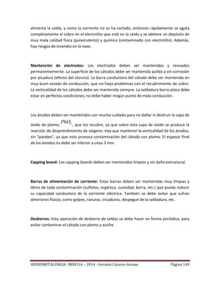 HIDROMETALURGIA IMIN316 – 2014 - Germán Cáceres Arenas Página 149
alimenta la celda, y como la corriente no se ha cortado, entonces rápidamente se agota
completamente el cobre en el electrolito que está en la celda y se obtiene un depósito de
muy mala calidad física (pulverulento) y química (contaminado con electrolito). Además,
hay riesgos de incendio en la nave.
Mantención de electrodos: Los electrodos deben ser mantenidos y revisados
permanentemente. La superficie de los cátodos debe ser mantenida pulida y sin corrosión
por picadura (efecto del cloruro). La barra conductora del cátodo debe ser mantenida en
muy buen estado de conducción, que no haya problemas con el recubrimiento de cobre.
La verticalidad de los cátodos debe ser mantenida siempre. La soldadura barra-placa debe
estar en perfectas condiciones; no debe haber ningún punto de mala conducción.
Los ánodos deben ser mantenidos con mucho cuidado para no dañar ni destruir la capa de
óxido de plomo, 2PbO
, que los recubre, ya que sobre esta capa de óxido se produce la
reacción de desprendimiento de oxígeno. Hay que mantener la verticalidad de los ánodos,
sin “pandeo”, ya que esto provoca contaminación del cátodo con plomo. El espesor final
de los ánodos no debe ser inferior a unos 3 mm.
Capping board: Los capping boards deben ser mantenidos limpios y sin daño estructural.
Barras de alimentación de corriente: Estas barras deben ser mantenidas muy limpias y
libres de toda contaminación (sulfatos, orgánico, suciedad, borra, etc.) que pueda reducir
su capacidad conductora de la corriente eléctrica. También se debe evitar que sufran
deterioros físicos, como golpes, ranuras, trizaduras, despegue de la soldadura, etc.
Desborres: Esta operación de desborre de celdas se debe hacer en forma periódica, para
evitar contaminar el cátodo con plomo y azufre.
 