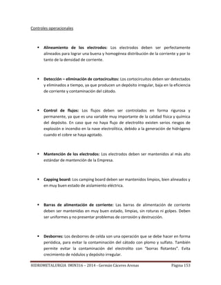 HIDROMETALURGIA IMIN316 – 2014 - Germán Cáceres Arenas Página 153
Controles operacionales
 Alineamiento de los electrodos: Los electrodos deben ser perfectamente
alineados para lograr una buena y homogénea distribución de la corriente y por lo
tanto de la densidad de corriente.
 Detección – eliminación de cortocircuitos: Los cortocircuitos deben ser detectados
y eliminados a tiempo, ya que producen un depósito irregular, baja en la eficiencia
de corriente y contaminación del cátodo.
 Control de flujos: Los flujos deben ser controlados en forma rigurosa y
permanente, ya que es una variable muy importante de la calidad física y química
del depósito. En caso que no haya flujo de electrolito existen serios riesgos de
explosión e incendio en la nave electrolítica, debido a la generación de hidrógeno
cuando el cobre se haya agotado.
 Mantención de los electrodos: Los electrodos deben ser mantenidos al más alto
estándar de mantención de la Empresa.
 Capping board: Los camping board deben ser mantenidos limpios, bien alineados y
en muy buen estado de aislamiento eléctrica.
 Barras de alimentación de corriente: Las barras de alimentación de corriente
deben ser mantenidas en muy buen estado, limpias, sin roturas ni golpes. Deben
ser uniformes y no presentar problemas de corrosión y destrucción.
 Desborres: Los desborres de celda son una operación que se debe hacer en forma
periódica, para evitar la contaminación del cátodo con plomo y sulfato. También
permite evitar la contaminación del electrolito con “borras flotantes”. Evita
crecimiento de nódulos y depósito irregular.
 