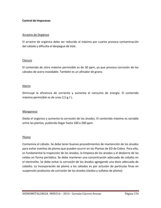 HIDROMETALURGIA IMIN316 – 2014 - Germán Cáceres Arenas Página 154
Control de Impurezas
Arrastre de Orgánico
El arrastre de orgánico debe ser reducido al máximo por cuanto provoca contaminación
del cátodo y dificulta el despegue de éste.
Cloruro
El contenido de cloro máximo permisible es de 30 ppm, ya que provoca corrosión de los
cátodos de acero inoxidable. También es un afinador de grano.
Hierro
Diminuye la eficiencia de corriente y aumenta el consumo de energía. El contenido
máximo permisible es de unos 2,5 g / L.
Manganeso
Oxida el orgánico y aumenta la corrosión de los ánodos. El contenido máximo es variable
entre las plantas, pudiendo llegar hasta 100 a 200 ppm.
Plomo
Contamina el cátodo. Se debe tener buenos procedimientos de mantención de los ánodos
para evitar eventos de plomo que pueden ocurrir en las Plantas de EO de Cobre. Para ello,
es fundamental la inspección de los ánodos, la limpieza de los ánodos y el desborre de las
celdas en forma periódica. Se debe mantener una concentración adecuada de cobalto en
el electrolito. Se debe evitar la corrosión de los ánodos agregando una dosis adecuada de
cobalto. La incorporación de plomo a los cátodos es por oclusión de partículas finas en
suspensión productos de corrosión de los ánodos (óxidos y sulfatos de plomo)
 