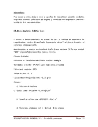 HIDROMETALURGIA IMIN316 – 2014 - Germán Cáceres Arenas Página 155
Neblina Ácida
Para reducir la neblina ácida se cubre la superficie del electrolito en las celdas con bolitas
de plástico o carpeta y extracción del oxígeno y además se debe disponer de una buena
ventilación de la nave electrolítica.
8.5. Diseño de plantas de EW de Cobre
El diseño o dimensionamiento de plantas de EW Cu, consiste en determinar las
especificaciones técnicas del rectificador (corriente I y voltaje V), el número de celdas y el
número de cátodos por celda.
A continuación, se muestra un ejemplo de diseño de una planta de EW Cu para producir
7.200 T cátodo/año (corresponde a mediana minería).
Criterios de diseño:
Producción = 7.200 T/año = 600 T/mes = 20 T/día = 833 kg/h
Densidad de corriente = 275 A/m2
(valor medio entre 250 y 300)
Eficiencia de corriente = 90 %
Voltaje de celda = 2,2 V
Equivalente electroquímico del Cu = 1,185 g/Ah
Cálculos:
a) Velocidad de depósito
vd = (0,90 x 1,185 x 275)/1.000 = 0,293 kg/h/m2
b) Superficie catódica total = 833/0,293 = 2.843 m2
c) Número de cátodos de 1 x 1 m = 2.843/2 = 1.422 cátodos
 