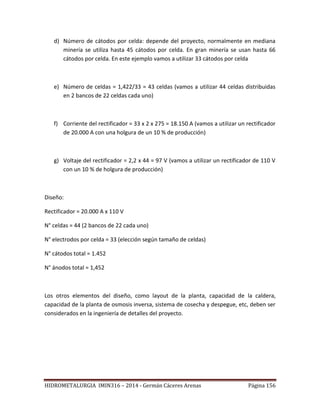 HIDROMETALURGIA IMIN316 – 2014 - Germán Cáceres Arenas Página 156
d) Número de cátodos por celda: depende del proyecto, normalmente en mediana
minería se utiliza hasta 45 cátodos por celda. En gran minería se usan hasta 66
cátodos por celda. En este ejemplo vamos a utilizar 33 cátodos por celda
e) Número de celdas = 1,422/33 = 43 celdas (vamos a utilizar 44 celdas distribuidas
en 2 bancos de 22 celdas cada uno)
f) Corriente del rectificador = 33 x 2 x 275 = 18.150 A (vamos a utilizar un rectificador
de 20.000 A con una holgura de un 10 % de producción)
g) Voltaje del rectificador = 2,2 x 44 = 97 V (vamos a utilizar un rectificador de 110 V
con un 10 % de holgura de producción)
Diseño:
Rectificador = 20.000 A x 110 V
N° celdas = 44 (2 bancos de 22 cada uno)
N° electrodos por celda = 33 (elección según tamaño de celdas)
N° cátodos total = 1.452
N° ánodos total = 1,452
Los otros elementos del diseño, como layout de la planta, capacidad de la caldera,
capacidad de la planta de osmosis inversa, sistema de cosecha y despegue, etc, deben ser
considerados en la ingeniería de detalles del proyecto.
 