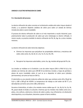 HIDROMETALURGIA IMIN316 – 2014 - Germán Cáceres Arenas Página 157
UNIDAD 9: ELECTRO REFINACION DE COBRE
9.1. Descripción del proceso
La electro refinación de cobre consiste en la disolución anódica del cobre impuro desde el
ánodo; y su posterior depósito catódico de cobre puro sobre un cátodo de láminas
iniciales de cobre o acero inoxidable.
El proceso de electro refinación de cobre es el más importante a escala industrial, pues
prácticamente toda la producción de cobre por piro metalurgia es electro refinada. A
menor escala, se practica también la electro refinación de Pb, Ni, Ag, Au y otros metales
menores.
La electro refinación de cobre tiene dos objetivos:
 Eliminar las impurezas que perjudican las propiedades eléctricas y mecánicas del
cobre, tales como: As, Sb, Bi, O, S, Se, Te, Fe, Co, Ni y Pb.
 Recuperar las impurezas valorizables, como: Au, Ag, metales del grupo del Pt y Se.
Los ánodos se moldean en la fundición y son de cobre impuro (99.4 a 99.8 % Cu) y los
cátodos son láminas de cobre puro (99.98 % Cu) (láminas iniciales u hojas de partida) o
placas de acero inoxidable sobre el cual se va a depositar el cobre puro (cátodos
permanentes), tal como se hace en EW Cu.
El electrolito es una solución ácida de sulfato de cobre que contiene entre 40 y 50 g/l de
Cu2+ y 180 a 200 g/l de H2SO4. La temperatura de trabajo es del orden de 60 °C y la
densidad de corriente varía entre 180 y 250 A/m2.
Durante el electrólisis, el cobre y los metales menos nobles que él : As, Sb, Bi, Fe, Co, Ni,
Pb, pasan desde el ánodo a la solución; mientras que los metales más nobles como oro y
plata, y los sulfuros, seleniuros y teluros de cobre y plata, muy refractarios a la disolución
electroquímica, no se disuelven, decantan y pasan al barro anódico.
 