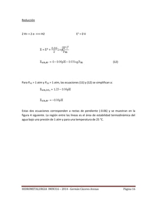 HIDROMETALURGIA IMIN316 – 2014 - Germán Cáceres Arenas Página 16
Reducción
2 H+ + 2 e- <=> H2 E° = 0 V
(12)
Para PH2 = 1 atm y PO2 = 1 atm, las ecuaciones (11) y (12) se simplifican a:
Estas dos ecuaciones corresponden a rectas de pendiente (-0.06) y se muestran en la
figura 4 siguiente. La región entre las líneas es el área de estabilidad termodinámica del
agua bajo una presión de 1 atm y para una temperatura de 25 °C.
 