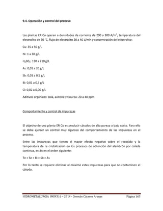 HIDROMETALURGIA IMIN316 – 2014 - Germán Cáceres Arenas Página 163
9.4. Operación y control del proceso
Las plantas ER Cu operan a densidades de corriente de 200 a 300 A/m2
, temperatura del
electrolito de 60 °C, flujo de electrolito 20 a 40 L/min y concentración del electrolito:
Cu: 35 a 50 g/L
Ni: 1 a 30 g/L
H2SO4: 130 a 210 g/L
As: 0,01 a 20 g/L
Sb: 0,01 a 0,5 g/L
Bi: 0,01 a 0,3 g/L
Cl: 0,02 a 0,06 g/L
Aditivos orgánicos: cola, avitone y tiourea: 20 a 40 ppm
Comportamiento y control de impurezas
El objetivo de una planta ER Cu es producir cátodos de alta pureza a bajo costo. Para ello
se debe ejercer un control muy riguroso del comportamiento de las impurezas en el
proceso.
Entre las impurezas que tienen el mayor efecto negativo sobre el recocido y la
temperatura de re cristalización en los procesos de obtención del alambrón por colada
continua, están en el orden siguiente:
Te > Se > Bi > Sb > As
Por lo tanto se requiere eliminar al máximo estas impurezas para que no contaminen el
cátodo.
 