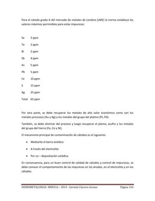 HIDROMETALURGIA IMIN316 – 2014 - Germán Cáceres Arenas Página 164
Para el cátodo grado A del mercado de metales de Londres (LME) la norma establece los
valores máximos permisibles para estas impurezas:
Se 2 ppm
Te 2 ppm
Bi 2 ppm
Sb 4 ppm
As 5 ppm
Pb 5 ppm
Fe 10 ppm
S 15 ppm
Ag 25 ppm
Total 65 ppm
Por otra parte, se debe recuperar los metales de alto valor económico como son los
metales preciosos (Au y Ag) y los metales del grupo del platino (Pt, Pd).
También, se debe eliminar del proceso y luego recuperar el plomo, azufre y los metales
del grupo del hierro (Fe, Co y Ni).
El mecanismo principal de contaminación de cátodos es el siguiente:
 Mediante el barro anódico
 A través del electrolito
 Por co – depositación catódica
En consecuencia, para un buen control de calidad de cátodos y control de impurezas, se
debe conocer el comportamiento de las impurezas en los ánodos, en el electrolito y en los
cátodos.
 