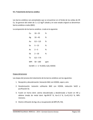 HIDROMETALURGIA IMIN316 – 2014 - Germán Cáceres Arenas Página 166
9.5. Tratamiento de barros anódico
Los barros anódicos son precipitados que se encuentran en el fondo de las celdas de ER
Cu. Se generan del orden de 1 a 1,5 kg/T cátodo y en este estado original se denominan
barros anódicos crudos (BAC).
La composición de los barros anódicos crudo es la siguiente:
Cu 10 – 35 %
Ag 10 – 45 %
Au 0,5 – 2,0 %
Se 5 – 15 %
As 2 – 5 %
Sb 2 – 10 %
Te 0,5 – 5 %
MPt 50 – 100 ppm
Ox.Refr. 1 – 2 % (SiO2, CaO, Al2O3)
Etapas del proceso
Las etapas del proceso de tratamiento de los barros anódicos son las siguientes:
1. Recepción y descobrización: lixiviación BAC con H2SO4, vapor y aire.
2. Deselenización: tostación sulfatante BAD con H2SO4, reducción SeO2 y
purificación Se.
3. Fusión en horno doré: calcina descobrizada y deselenizada a fusión en HD y
obtiene ánodo de metal doré: Ag=94-97 %, Au=1-3 %, Cu=0,1-0,5 %, MPt:
menores.
4. Electro refinación de Ag y Au y recuperación de MPt (Pt, Pd).
 