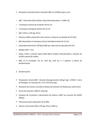 HIDROMETALURGIA IMIN316 – 2014 - Germán Cáceres Arenas Página 167
1. Recepción y Descobrización: lixiviación BAC con H2SO4, vapor y aire.
• BAC + Electrolito (350 m3/día) (total electrolito planta = 5.000 m3)
• 3 estanques cónicos de recepción 20 m3 c/u
• 1 estanque rectangular pulmón de 12 m3
• BAC: 15% Cu, 35% Ag, 2% Au
• Decanta el BAC y electrolito claro retorna a refinería con bomba de 23 m3/h
• BAC decantado a 2 estanques cónicos lixiviadores batch de 3,5 m3.
• Capacidad tratamiento 750 Kg de BAC por cada ciclo de operación de 12 h.
• Agrega vapor + aire.
• Pulpa a filtro a presión separa BAD (Barro Anódico Descobrizado) y solución de
CuSO4 a planta de sulfato.
• BAD 12 % humedad, 1% Cu, 41% Ag, 2,3% Au a 1 capacho a planta de
deselenización.
2. Deselenización
 Preparación mezcla BAD + Solución desargentización (40 g/L Ag) + H2SO4 + tierra
de kieselgur, en estanque de 1 m3. Ciclo 8 h/carga.
 Recepción de mezcla y vaciado en bateas de tostación (12 bateas por cada horno).
 Horno de tostación a 600 ºC, SeO2 (g).
 Estanque de circulación y decantación de selenio a 80ºC con solución de H2SO4
300 g/L.
 Filtro prensa para separación de Se 98%.
 Calcina a horno doré (HD), 37% Ag, 2% Au, 0,8% Cu.
 