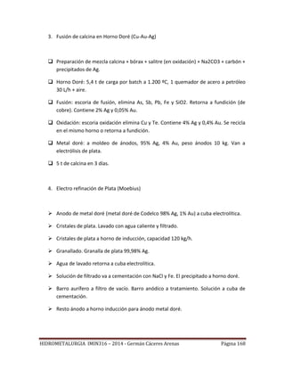 HIDROMETALURGIA IMIN316 – 2014 - Germán Cáceres Arenas Página 168
3. Fusión de calcina en Horno Doré (Cu-Au-Ag)
 Preparación de mezcla calcina + bórax + salitre (en oxidación) + Na2CO3 + carbón +
precipitados de Ag.
 Horno Doré: 5,4 t de carga por batch a 1.200 ºC, 1 quemador de acero a petróleo
30 L/h + aire.
 Fusión: escoria de fusión, elimina As, Sb, Pb, Fe y SiO2. Retorna a fundición (de
cobre). Contiene 2% Ag y 0,05% Au.
 Oxidación: escoria oxidación elimina Cu y Te. Contiene 4% Ag y 0,4% Au. Se recicla
en el mismo horno o retorna a fundición.
 Metal doré: a moldeo de ánodos, 95% Ag, 4% Au, peso ánodos 10 kg. Van a
electrólisis de plata.
 5 t de calcina en 3 días.
4. Electro refinación de Plata (Moebius)
 Anodo de metal doré (metal doré de Codelco 98% Ag, 1% Au) a cuba electrolítica.
 Cristales de plata. Lavado con agua caliente y filtrado.
 Cristales de plata a horno de inducción, capacidad 120 kg/h.
 Granallado. Granalla de plata 99,98% Ag.
 Agua de lavado retorna a cuba electrolítica.
 Solución de filtrado va a cementación con NaCl y Fe. El precipitado a horno doré.
 Barro aurífero a filtro de vacío. Barro anódico a tratamiento. Solución a cuba de
cementación.
 Resto ánodo a horno inducción para ánodo metal doré.
 