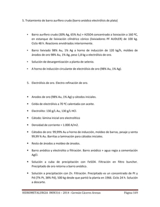 HIDROMETALURGIA IMIN316 – 2014 - Germán Cáceres Arenas Página 169
5. Tratamiento de barro aurífero crudo (barro anódico electrólisis de plata)
• Barro aurífero crudo (30% Ag, 65% Au) + H2SO4 concentrado a lixiviación a 160 ºC,
en estanque de lixiviación cilíndrico cónico (lixiviadores PF AUDLER) de 100 kg.
Ciclo 48 h. Reactores envidriados interiormente.
• Barro lixiviado 98% Au, 1% Ag a horno de inducción de 120 kg/h, moldeo de
ánodos de oro 98% Au, 1% Ag, peso 1,8 kg a electrólisis de oro.
• Solución de desargentización a planta de selenio.
• A horno de inducción circulante de electrólisis de oro (98% Au, 1% Ag).
5. Electrólisis de oro. Electro refinación de oro.
 Anodos de oro (98% Au, 1% Ag) y cátodos iniciales.
 Celda de electrólisis a 70 ºC calentada con aceite.
 Electrolito: 130 g/L Au, 130 g/L HCl.
 Cátodo: lámina inicial oro electrolítico
 Densidad de corriente = 1.000 A/m2.
 Cátodos de oro: 99,99% Au a horno de inducción, moldeo de barras, pesaje y venta
99,99 % Au. Barritas a laminación para cátodos iniciales.
 Resto de ánodos a moldeo de ánodos.
 Barro anódico y electrolito a filtración. Barro anódico + agua regia a cementación
AgCl.
 Solución a cuba de precipitación con FeSO4. Filtración en filtro buncher.
Precipitado de oro retorna a barro anódico.
 Solución a precipitación con Zn. Filtración. Precipitado es un concentrado de Pt y
Pd (7% Pt, 38% Pd), 500 kg desde que partió la planta en 1966. Ciclo 24 h. Solución
a descarte.
 