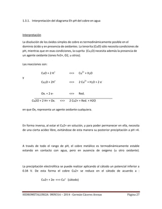 HIDROMETALURGIA IMIN316 – 2014 - Germán Cáceres Arenas Página 27
1.3.1. Interpretación del diagrama Eh-pH del cobre en agua
Interpretación
La disolución de los óxidos simples de cobre es termodinámicamente posible en el
dominio ácido y en presencia de oxidantes. La tenorita (CuO) sólo necesita condiciones de
pH, mientras que en esas condiciones, la cuprita (Cu2O) necesita además la presencia de
un agente oxidante (iones Fe3+, O2, u otros).
Las reacciones son:
CuO + 2 H+
<=> Cu2+
+ H2O
y
Cu2O + 2H+
<=> 2 Cu2+
+ H2O + 2 e-
Ox. + 2 e- <=> Red.
Cu2O + 2 H+ + Ox. <=> 2 Cu2+ + Red. + H2O
en que Ox, representa un agente oxidante cualquiera.
En forma inversa, al estar el Cu2+ en solución, y para poder permanecer en ella, necesita
de una cierta acidez libre, evitándose de esta manera su posterior precipitación a pH >4.
A través de todo el rango de pH, el cobre metálico es termodinámicamente estable
estando en contacto con agua, pero en ausencia de oxigeno (u otro oxidante).
La precipitación electrolítica se puede realizar aplicando al cátodo un potencial inferior a
0.34 V. De esta forma el cobre Cu2+ se reduce en el cátodo de acuerdo a :
Cu2+ + 2e- <=> Cu° (cátodo)
 