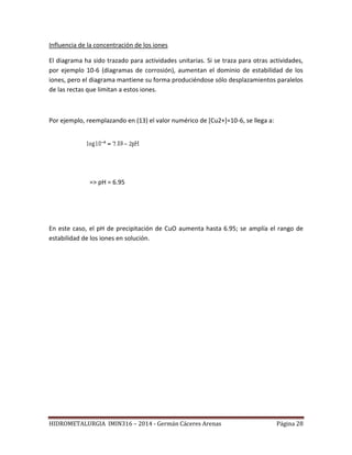 HIDROMETALURGIA IMIN316 – 2014 - Germán Cáceres Arenas Página 28
Influencia de la concentración de los iones
El diagrama ha sido trazado para actividades unitarias. Si se traza para otras actividades,
por ejemplo 10-6 (diagramas de corrosión), aumentan el dominio de estabilidad de los
iones, pero el diagrama mantiene su forma produciéndose sólo desplazamientos paralelos
de las rectas que limitan a estos iones.
Por ejemplo, reemplazando en (13) el valor numérico de [Cu2+]=10-6, se llega a:
=> pH = 6.95
En este caso, el pH de precipitación de CuO aumenta hasta 6.95; se amplía el rango de
estabilidad de los iones en solución.
 