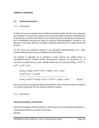 HIDROMETALURGIA IMIN316 – 2014 - Germán Cáceres Arenas Página 30
UNIDAD 2: LIXIVIACION
2.1. Cinética de reacciones
2.1.1. Introducción
El hecho de que una reacción sea termodinámicamente posible ( <0), no es suficiente
para predecir si la reacción va a pasar en una escala de tiempo razonable. Eso depende de
la cinética de la reacción. Este factor es muy importante para la concepción y la evaluación
de la rentabilidad económica de todos los procesos hidrometalúrgicos. También en las
plantas en operación, optimizar la cinética resulta generalmente en un mejoramiento del
proceso.
De esta forma, los productos finales de una operación hidrometalúrgica van a estar
condicionados generalmente por condiciones de tipo cinético.
Por ejemplo, la lixiviación de la calcopirita y otros sulfuros con sulfato férrico es
termodinámicamente factible (Existen discrepancias respecto al mecanismo de la
reacción con sulfato férrico, ya que también puede ocurrir la reacción CuFeS2 + 4 Fe3+ =>
Cu2+ + 5 Fe3+ + 2 S°):
CuFeS2 + 8 H2O => Cu2+ + Fe3+ + 2 SO4
2- + 17 e- + 16 H+
17 Fe+3 +17 e- => 17 Fe2+
---------------------------------------------------------------------------------
CuFeS2 + 16 Fe+3 + 8 H2O => Cu2+ + 17 Fe2+ + 2 SO4
2- + 16 H+ ( <0)
Pero en la práctica, después de 100 días de lixiviación, sólo se alcanza a poner en solución
un 5 % de la calcopirita, 50 % de calcosina y 80% de covelina.
2.1.2. Definiciones
Reacción homogénea - heterogénea
Reacción Homogénea: Reacción química o electroquímica en la cual todos los productos y
reactantes pertenecen a una sola y misma fase.
Ejemplo:
 