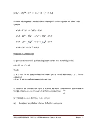 HIDROMETALURGIA IMIN316 – 2014 - Germán Cáceres Arenas Página 31
MnO4
- + 5 Fe2+ + 8 H+ <=> Mn2+ + 5 Fe3+ + 4 H2O
Reacción Heterogénea: Una reacción es heterogénea si tiene lugar en dos o más fases.
Ejemplo:
Velocidad de una reacción
En general, las reacciones químicas se pueden escribir de la manera siguiente:
Donde:
A, B, C y D: son los componentes del sistema (A y B son los reactantes; C y D son los
productos)
a, b, c y d: son los coeficientes estequiométricos
La velocidad de una reacción (v) es el número de moles transformados por unidad de
tiempo del componente i involucrado en la reacción química:
La velocidad se puede definir de varias formas:
(a) Basada en la unidad de volumen de fluido reaccionante
dt
dNi
 