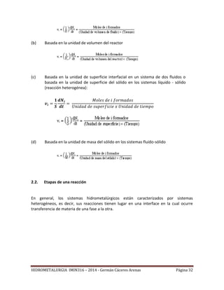 HIDROMETALURGIA IMIN316 – 2014 - Germán Cáceres Arenas Página 32
(b) Basada en la unidad de volumen del reactor
(c) Basada en la unidad de superficie interfacial en un sistema de dos fluidos o
basada en la unidad de superficie del sólido en los sistemas líquido - sólido
(reacción heterogénea):
(d) Basada en la unidad de masa del sólido en los sistemas fluido-sólido
2.2. Etapas de una reacción
En general, los sistemas hidrometalúrgicos están caracterizados por sistemas
heterogéneos, es decir, sus reacciones tienen lugar en una interface en la cual ocurre
transferencia de materia de una fase a la otra.
 