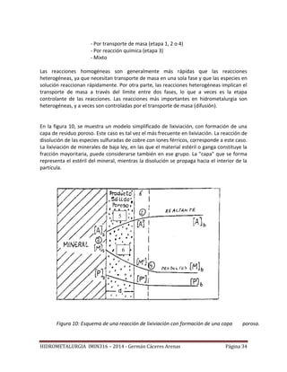HIDROMETALURGIA IMIN316 – 2014 - Germán Cáceres Arenas Página 34
- Por transporte de masa (etapa 1, 2 o 4)
- Por reacción química (etapa 3)
- Mixto
Las reacciones homogéneas son generalmente más rápidas que las reacciones
heterogéneas, ya que necesitan transporte de masa en una sola fase y que las especies en
solución reaccionan rápidamente. Por otra parte, las reacciones heterogéneas implican el
transporte de masa a través del límite entre dos fases, lo que a veces es la etapa
controlante de las reacciones. Las reacciones más importantes en hidrometalurgia son
heterogéneas, y a veces son controladas por el transporte de masa (difusión).
En la figura 10, se muestra un modelo simplificado de lixiviación, con formación de una
capa de residuo poroso. Este caso es tal vez el más frecuente en lixiviación. La reacción de
disolución de las especies sulfuradas de cobre con iones férricos, corresponde a este caso.
La lixiviación de minerales de baja ley, en las que el material estéril o ganga constituye la
fracción mayoritaria, puede considerarse también en ese grupo. La "capa" que se forma
representa el estéril del mineral, mientras la disolución se propaga hacia el interior de la
partícula.
Figura 10: Esquema de una reacción de lixiviación con formación de una capa porosa.
5
6
 