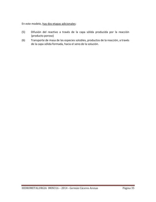 HIDROMETALURGIA IMIN316 – 2014 - Germán Cáceres Arenas Página 35
En este modelo, hay dos etapas adicionales:
(5) Difusión del reactivo a través de la capa sólida producida por la reacción
(producto poroso)
(6) Transporte de masa de las especies solubles, productos de la reacción, a través
de la capa sólida formada, hacia el seno de la solución.
 